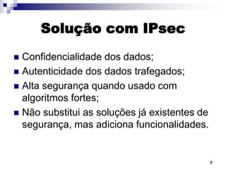 Solução com IPsec
Confidencialidade dos dados;
 Autenticidade dos dados trafegados;
 Alta segurança quando usado com
algoritmos fortes;
 Não substitui as soluções já existentes de
segurança, mas adiciona funcionalidades.


7

 