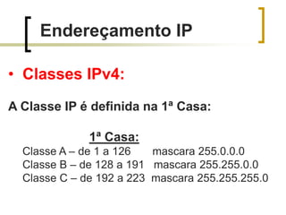 Endereçamento IP
• Classes IPv4:
A Classe IP é definida na 1ª Casa:
1ª Casa:
Classe A – de 1 a 126
mascara 255.0.0.0
Classe B – de 128 a 191 mascara 255.255.0.0
Classe C – de 192 a 223 mascara 255.255.255.0

 