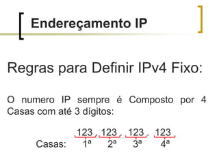 Endereçamento IP

Regras para Definir IPv4 Fixo:
O numero IP sempre é Composto por 4
Casas com até 3 dígitos:
Casas:

123 . 123 . 123 . 123
1ª
2ª
3ª
4ª

 
