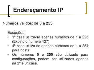 Endereçamento IP
Números válidos: de 0 a 255
Exceções:
• 1ª casa utiliza-se apenas números de 1 a 223
(Exceto o numero 127)
• 4ª casa utiliza-se apenas números de 1 a 254
para hosts
• Os números 0 e 255 são utilizado para
configurações, podem ser utilizados apenas
na 2ª e 3ª casa.

 