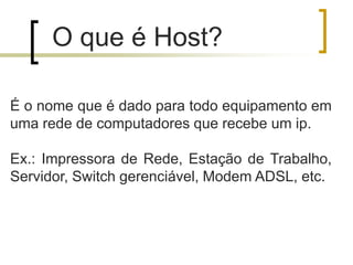 O que é Host?
É o nome que é dado para todo equipamento em
uma rede de computadores que recebe um ip.
Ex.: Impressora de Rede, Estação de Trabalho,
Servidor, Switch gerenciável, Modem ADSL, etc.

 