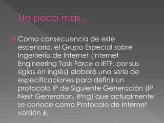 

Como consecuencia de este
escenario, el Grupo Especial sobre
Ingeniería de Internet (Internet
Engineering Task Force o IETF, por sus
siglas en inglés) elaboró una serie de
especificaciones para definir un
protocolo IP de Siguiente Generación (IP
Next Generation, IPng) que actualmente
se conoce como Protocolo de Internet
versión 6.

 