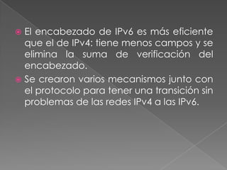 El encabezado de IPv6 es más eficiente
que el de IPv4: tiene menos campos y se
elimina la suma de verificación del
encabezado.
 Se crearon varios mecanismos junto con
el protocolo para tener una transición sin
problemas de las redes IPv4 a las IPv6.


 