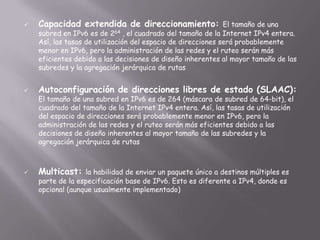 

Capacidad extendida de direccionamiento:

El tamaño de una
subred en IPv6 es de
, el cuadrado del tamaño de la Internet IPv4 entera.
Así, las tasas de utilización del espacio de direcciones será probablemente
menor en IPv6, pero la administración de las redes y el ruteo serán más
eficientes debido a las decisiones de diseño inherentes al mayor tamaño de las
subredes y la agregación jerárquica de rutas

264



Autoconfiguración de direcciones libres de estado (SLAAC):
El tamaño de una subred en IPv6 es de 264 (máscara de subred de 64-bit), el
cuadrado del tamaño de la Internet IPv4 entera. Así, las tasas de utilización
del espacio de direcciones será probablemente menor en IPv6, pero la
administración de las redes y el ruteo serán más eficientes debido a las
decisiones de diseño inherentes al mayor tamaño de las subredes y la
agregación jerárquica de rutas



Multicast:

la habilidad de enviar un paquete único a destinos múltiples es
parte de la especificación base de IPv6. Esto es diferente a IPv4, donde es
opcional (aunque usualmente implementado)

 