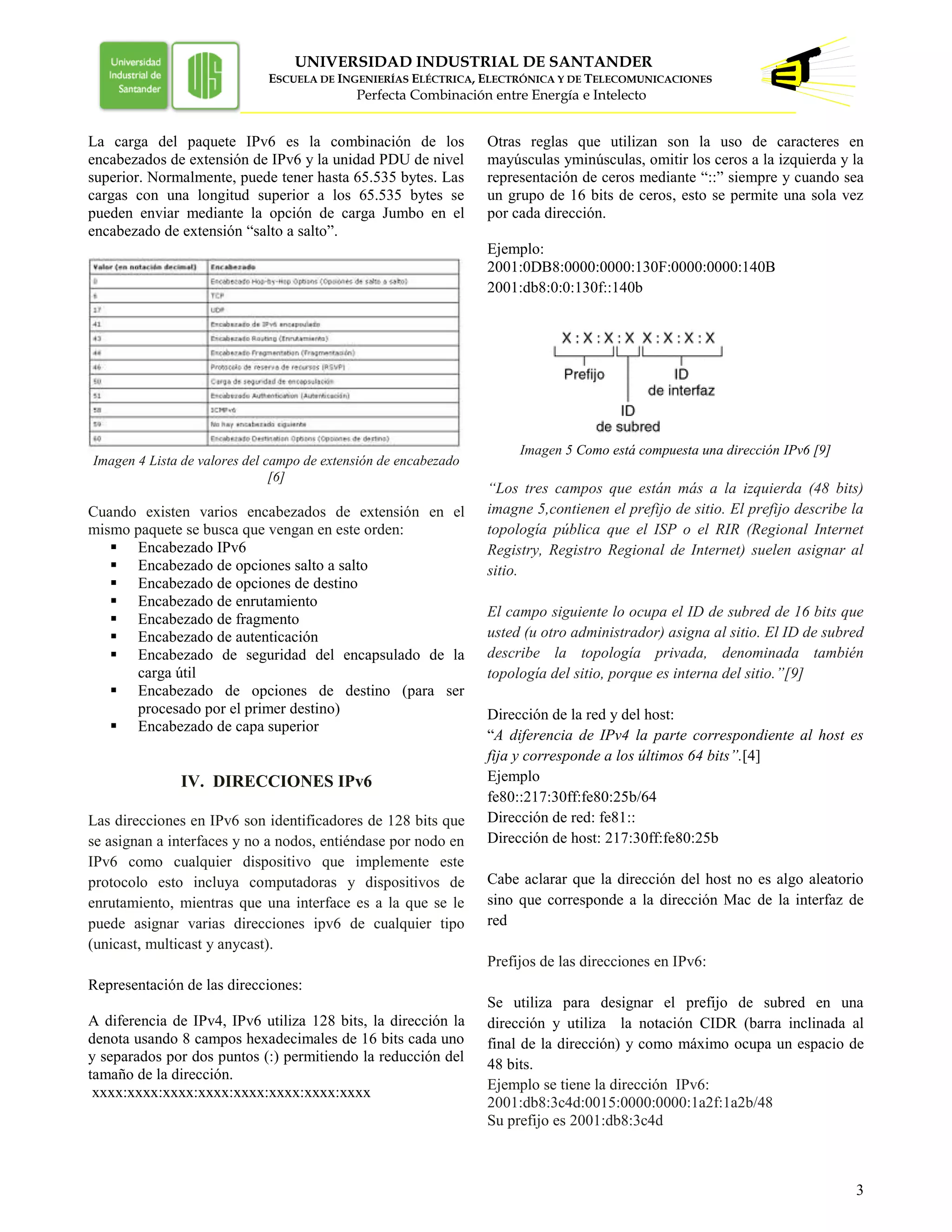 UNIVERSIDAD INDUSTRIAL DE SANTANDER
ESCUELA DE INGENIERÍAS ELÉCTRICA, ELECTRÓNICA Y DE TELECOMUNICACIONES
Perfecta Combinación entre Energía e Intelecto
3
La carga del paquete IPv6 es la combinación de los
encabezados de extensión de IPv6 y la unidad PDU de nivel
superior. Normalmente, puede tener hasta 65.535 bytes. Las
cargas con una longitud superior a los 65.535 bytes se
pueden enviar mediante la opción de carga Jumbo en el
encabezado de extensión “salto a salto”.
Imagen 4 Lista de valores del campo de extensión de encabezado
[6]
Cuando existen varios encabezados de extensión en el
mismo paquete se busca que vengan en este orden:
 Encabezado IPv6
 Encabezado de opciones salto a salto
 Encabezado de opciones de destino
 Encabezado de enrutamiento
 Encabezado de fragmento
 Encabezado de autenticación
 Encabezado de seguridad del encapsulado de la
carga útil
 Encabezado de opciones de destino (para ser
procesado por el primer destino)
 Encabezado de capa superior
IV. DIRECCIONES IPv6
Las direcciones en IPv6 son identificadores de 128 bits que
se asignan a interfaces y no a nodos, entiéndase por nodo en
IPv6 como cualquier dispositivo que implemente este
protocolo esto incluya computadoras y dispositivos de
enrutamiento, mientras que una interface es a la que se le
puede asignar varias direcciones ipv6 de cualquier tipo
(unicast, multicast y anycast).
Representación de las direcciones:
A diferencia de IPv4, IPv6 utiliza 128 bits, la dirección la
denota usando 8 campos hexadecimales de 16 bits cada uno
y separados por dos puntos (:) permitiendo la reducción del
tamaño de la dirección.
xxxx:xxxx:xxxx:xxxx:xxxx:xxxx:xxxx:xxxx
Otras reglas que utilizan son la uso de caracteres en
mayúsculas yminúsculas, omitir los ceros a la izquierda y la
representación de ceros mediante “::” siempre y cuando sea
un grupo de 16 bits de ceros, esto se permite una sola vez
por cada dirección.
Ejemplo:
2001:0DB8:0000:0000:130F:0000:0000:140B
2001:db8:0:0:130f::140b
Imagen 5 Como está compuesta una dirección IPv6 [9]
“Los tres campos que están más a la izquierda (48 bits)
imagne 5,contienen el prefijo de sitio. El prefijo describe la
topología pública que el ISP o el RIR (Regional Internet
Registry, Registro Regional de Internet) suelen asignar al
sitio.
El campo siguiente lo ocupa el ID de subred de 16 bits que
usted (u otro administrador) asigna al sitio. El ID de subred
describe la topología privada, denominada también
topología del sitio, porque es interna del sitio.”[9]
Dirección de la red y del host:
“A diferencia de IPv4 la parte correspondiente al host es
fija y corresponde a los últimos 64 bits”.[4]
Ejemplo
fe80::217:30ff:fe80:25b/64
Dirección de red: fe81::
Dirección de host: 217:30ff:fe80:25b
Cabe aclarar que la dirección del host no es algo aleatorio
sino que corresponde a la dirección Mac de la interfaz de
red
Prefijos de las direcciones en IPv6:
Se utiliza para designar el prefijo de subred en una
dirección y utiliza la notación CIDR (barra inclinada al
final de la dirección) y como máximo ocupa un espacio de
48 bits.
Ejemplo se tiene la dirección IPv6:
2001:db8:3c4d:0015:0000:0000:1a2f:1a2b/48
Su prefijo es 2001:db8:3c4d
 