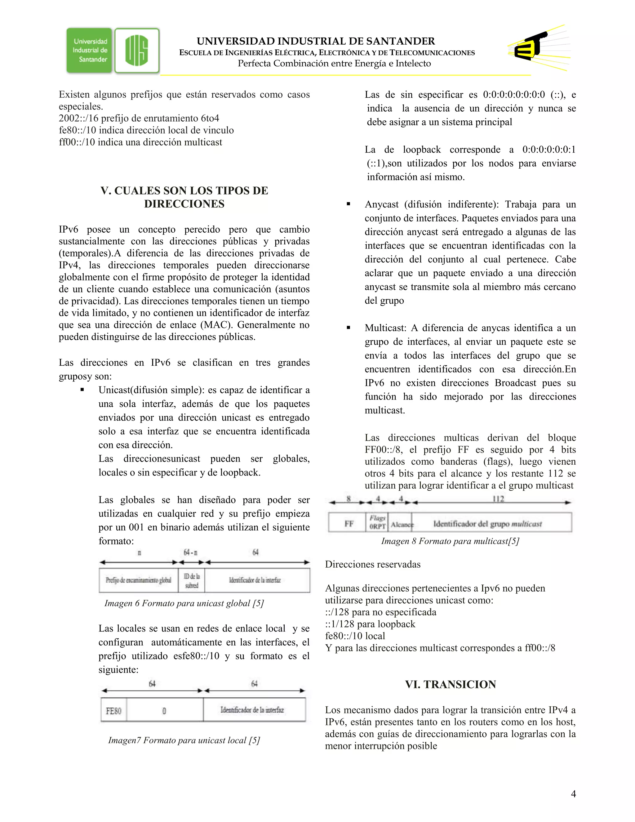 UNIVERSIDAD INDUSTRIAL DE SANTANDER
ESCUELA DE INGENIERÍAS ELÉCTRICA, ELECTRÓNICA Y DE TELECOMUNICACIONES
Perfecta Combinación entre Energía e Intelecto
4
Existen algunos prefijos que están reservados como casos
especiales.
2002::/16 prefijo de enrutamiento 6to4
fe80::/10 indica dirección local de vinculo
ff00::/10 indica una dirección multicast
V. CUALES SON LOS TIPOS DE
DIRECCIONES
IPv6 posee un concepto perecido pero que cambio
sustancialmente con las direcciones públicas y privadas
(temporales).A diferencia de las direcciones privadas de
IPv4, las direcciones temporales pueden direccionarse
globalmente con el firme propósito de proteger la identidad
de un cliente cuando establece una comunicación (asuntos
de privacidad). Las direcciones temporales tienen un tiempo
de vida limitado, y no contienen un identificador de interfaz
que sea una dirección de enlace (MAC). Generalmente no
pueden distinguirse de las direcciones públicas.
Las direcciones en IPv6 se clasifican en tres grandes
gruposy son:
 Unicast(difusión simple): es capaz de identificar a
una sola interfaz, además de que los paquetes
enviados por una dirección unicast es entregado
solo a esa interfaz que se encuentra identificada
con esa dirección.
Las direccionesunicast pueden ser globales,
locales o sin especificar y de loopback.
Las globales se han diseñado para poder ser
utilizadas en cualquier red y su prefijo empieza
por un 001 en binario además utilizan el siguiente
formato:
Imagen 6 Formato para unicast global [5]
Las locales se usan en redes de enlace local y se
configuran automáticamente en las interfaces, el
prefijo utilizado esfe80::/10 y su formato es el
siguiente:
Imagen7 Formato para unicast local [5]
Las de sin especificar es 0:0:0:0:0:0:0:0 (::), e
indica la ausencia de un dirección y nunca se
debe asignar a un sistema principal
La de loopback corresponde a 0:0:0:0:0:0:1
(::1),son utilizados por los nodos para enviarse
información así mismo.
 Anycast (difusión indiferente): Trabaja para un
conjunto de interfaces. Paquetes enviados para una
dirección anycast será entregado a algunas de las
interfaces que se encuentran identificadas con la
dirección del conjunto al cual pertenece. Cabe
aclarar que un paquete enviado a una dirección
anycast se transmite sola al miembro más cercano
del grupo
 Multicast: A diferencia de anycas identifica a un
grupo de interfaces, al enviar un paquete este se
envía a todos las interfaces del grupo que se
encuentren identificados con esa dirección.En
IPv6 no existen direcciones Broadcast pues su
función ha sido mejorado por las direcciones
multicast.
Las direcciones multicas derivan del bloque
FF00::/8, el prefijo FF es seguido por 4 bits
utilizados como banderas (flags), luego vienen
otros 4 bits para el alcance y los restante 112 se
utilizan para lograr identificar a el grupo multicast
Imagen 8 Formato para multicast[5]
Direcciones reservadas
Algunas direcciones pertenecientes a Ipv6 no pueden
utilizarse para direcciones unicast como:
::/128 para no especificada
::1/128 para loopback
fe80::/10 local
Y para las direcciones multicast correspondes a ff00::/8
VI. TRANSICION
Los mecanismo dados para lograr la transición entre IPv4 a
IPv6, están presentes tanto en los routers como en los host,
además con guías de direccionamiento para lograrlas con la
menor interrupción posible
 