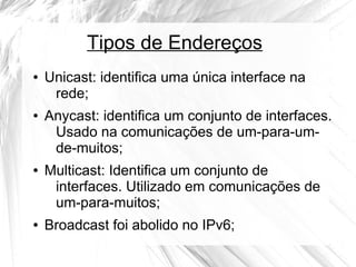 Tipos de Endereços
●

●

●

●

Unicast: identifica uma única interface na
rede;
Anycast: identifica um conjunto de interfaces.
Usado na comunicações de um-para-umde-muitos;
Multicast: Identifica um conjunto de
interfaces. Utilizado em comunicações de
um-para-muitos;
Broadcast foi abolido no IPv6;

 