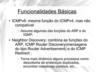 Funcionalidades Básicas
●

ICMPv6: mesma função do ICMPv4, mas não
compatível
–

●

Assume algumas das funções do ARP e do
IGMP;

Neighbor Discovery: combina as funções do
ARP, ICMP Router Discovery(mensagens
do tipo Router Advertisement) e do ICMP
Redirect ;
–

Torna mais dinâmico alguns processos como:
descoberta de endereços duplicados,
encontrar roteadores vizinhos, etc...

 