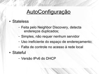 AutoConfiguração
●

Stateless
–

–

Simples, não requer nenhum servidor

–

Uso ineficiente do espaço de endereçamento;

–
●

Feita pelo Neighbor Discovery, detecta
endereços duplicados;

Falta de controle no acesso à rede local

Stateful
–

Versão IPv6 do DHCP

 