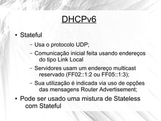 DHCPv6
●

Stateful
–
–

Comunicação inicial feita usando endereços
do tipo Link Local

–

Servidores usam um endereço multicast
reservado (FF02::1:2 ou FF05::1:3);

–

●

Usa o protocolo UDP;

Sua utilização é indicada via uso de opções
das mensagens Router Advertisement;

Pode ser usado uma mistura de Stateless
com Stateful

 