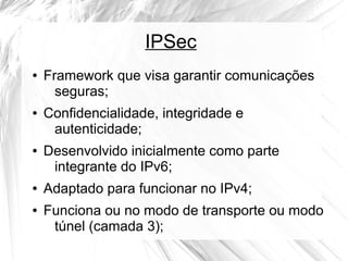 IPSec
●

●

●

●
●

Framework que visa garantir comunicações
seguras;
Confidencialidade, integridade e
autenticidade;
Desenvolvido inicialmente como parte
integrante do IPv6;
Adaptado para funcionar no IPv4;
Funciona ou no modo de transporte ou modo
túnel (camada 3);

 