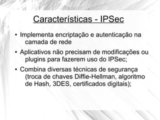 Características - IPSec
●

●

●

Implementa encriptação e autenticação na
camada de rede
Aplicativos não precisam de modificações ou
plugins para fazerem uso do IPSec;
Combina diversas técnicas de segurança
(troca de chaves Diffie-Hellman, algoritmo
de Hash, 3DES, certificados digitais);

 