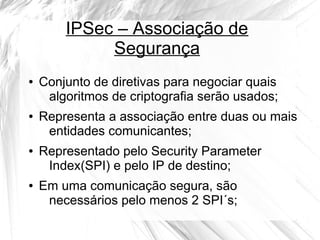 IPSec – Associação de
Segurança
●

●

●

●

Conjunto de diretivas para negociar quais
algoritmos de criptografia serão usados;
Representa a associação entre duas ou mais
entidades comunicantes;
Representado pelo Security Parameter
Index(SPI) e pelo IP de destino;
Em uma comunicação segura, são
necessários pelo menos 2 SPI´s;

 
