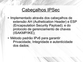 Cabeçalhos IPSec
●

●

Implementado através dos cabeçalhos de
extensão AH (Authetication Header) e ESP
(Encapsulation Security Payload); e do
protocolo de gerenciamento de chaves
(ISAKMP/IKE);
Método padrão IPv6 para garantir
Privacidade, Integridade e autenticidade
dos dados;

 