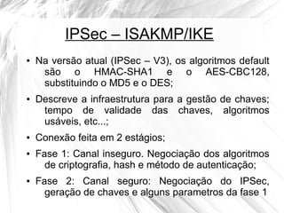 IPSec – ISAKMP/IKE
●

●

●

●

●

Na versão atual (IPSec – V3), os algoritmos default
são o HMAC-SHA1 e o AES-CBC128,
substituindo o MD5 e o DES;
Descreve a infraestrutura para a gestão de chaves;
tempo de validade das chaves, algoritmos
usáveis, etc...;
Conexão feita em 2 estágios;
Fase 1: Canal inseguro. Negociação dos algoritmos
de criptografia, hash e método de autenticação;
Fase 2: Canal seguro: Negociação do IPSec,
geração de chaves e alguns parametros da fase 1

 