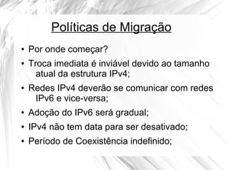 Políticas de Migração
●
●

●

Por onde começar?
Troca imediata é inviável devido ao tamanho
atual da estrutura IPv4;
Redes IPv4 deverão se comunicar com redes
IPv6 e vice-versa;

●

Adoção do IPv6 será gradual;

●

IPv4 não tem data para ser desativado;

●

Período de Coexistência indefinido;

 