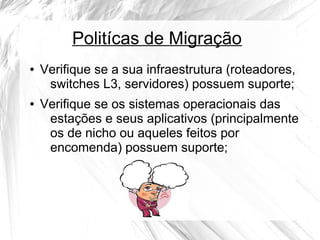 Politícas de Migração
●

●

Verifique se a sua infraestrutura (roteadores,
switches L3, servidores) possuem suporte;
Verifique se os sistemas operacionais das
estações e seus aplicativos (principalmente
os de nicho ou aqueles feitos por
encomenda) possuem suporte;

 
