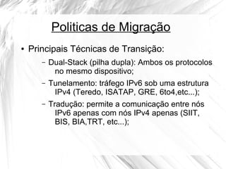 Politicas de Migração
●

Principais Técnicas de Transição:
–

Dual-Stack (pilha dupla): Ambos os protocolos
no mesmo dispositivo;

–

Tunelamento: tráfego IPv6 sob uma estrutura
IPv4 (Teredo, ISATAP, GRE, 6to4,etc...);

–

Tradução: permite a comunicação entre nós
IPv6 apenas com nós IPv4 apenas (SIIT,
BIS, BIA,TRT, etc...);

 