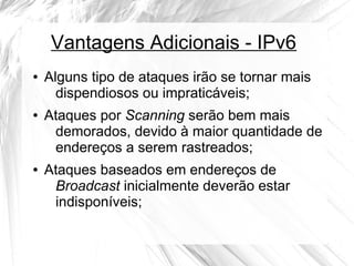 Vantagens Adicionais - IPv6
●

●

●

Alguns tipo de ataques irão se tornar mais
dispendiosos ou impraticáveis;
Ataques por Scanning serão bem mais
demorados, devido à maior quantidade de
endereços a serem rastreados;
Ataques baseados em endereços de
Broadcast inicialmente deverão estar
indisponíveis;

 