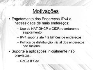 Motivações
●

Esgotamento dos Endereços IPv4 e
necessidade de mais endereços;
–

–

IPv4 suporta até 4,2 bilhões de endereços;

–

●

Uso de NAT,DHCP e CIDR retardaram o
esgotamento;
Política de distribuição inicial dos endereços
não racional

Suporte à aplicações inicialmente não
previstas:
–

QoS e IPSec

 