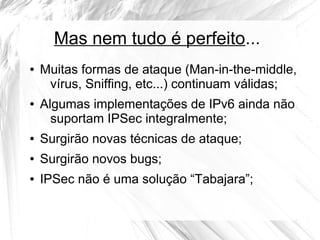 Mas nem tudo é perfeito...
●

●

Muitas formas de ataque (Man-in-the-middle,
vírus, Sniffing, etc...) continuam válidas;
Algumas implementações de IPv6 ainda não
suportam IPSec integralmente;

●

Surgirão novas técnicas de ataque;

●

Surgirão novos bugs;

●

IPSec não é uma solução “Tabajara”;

 