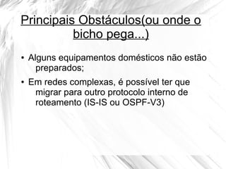 Principais Obstáculos(ou onde o
bicho pega...)
●

●

Alguns equipamentos domésticos não estão
preparados;
Em redes complexas, é possível ter que
migrar para outro protocolo interno de
roteamento (IS-IS ou OSPF-V3)

 