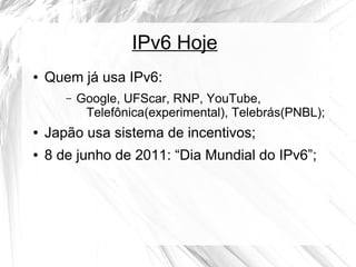 IPv6 Hoje
●

Quem já usa IPv6:
–

Google, UFScar, RNP, YouTube,
Telefônica(experimental), Telebrás(PNBL);

●

Japão usa sistema de incentivos;

●

8 de junho de 2011: “Dia Mundial do IPv6”;

 