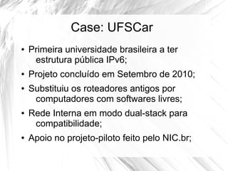 Case: UFSCar
●

●
●

●

●

Primeira universidade brasileira a ter
estrutura pública IPv6;
Projeto concluído em Setembro de 2010;
Substituiu os roteadores antigos por
computadores com softwares livres;
Rede Interna em modo dual-stack para
compatibilidade;
Apoio no projeto-piloto feito pelo NIC.br;

 