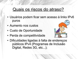 Quais os riscos do atraso?
●

Usuários podem ficar sem acesso à links IPv6
puros

●

Aumento nos custos

●

Custo de Oportunidade

●

Perda de competitividade

●

Dificuldades ligadas à falta de endereços
públicos IPv4 (Programas de Inclusão
Digital, Redes 3G, etc...);

 