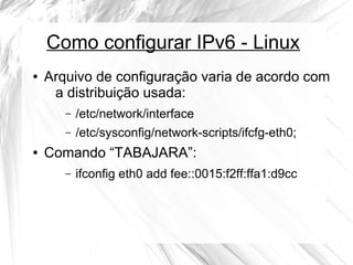 Como configurar IPv6 - Linux
●

Arquivo de configuração varia de acordo com
a distribuição usada:
–
–

●

/etc/network/interface
/etc/sysconfig/network-scripts/ifcfg-eth0;

Comando “TABAJARA”:
–

ifconfig eth0 add fee::0015:f2ff:ffa1:d9cc

 