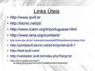 Links Úteis
●

http://www.ipv6.br

●

http://lacnic.net/pt/

●

http://www.icann.org/tr/portuguese.html

●

http://www.iana.org/numbers/

●

http://www.gta.ufrj.br/~rezende/cursos/eel879/trabalhos/vpn/ipsec.html

●

http://portalipv6.lacnic.net/pt-br/portal-ipv6-1

●

http://test-ipv6.com/

●

http://validador.ipv6.br/index.php?lang=pt

●

https://docs.google.com/open?
id=0BwjLj3ErpjuSUFc2Ynh5cTlUN0tEZmR5V3I5Zlo0QQ

 