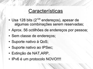Características
●

Usa 128 bits (2128 endereços), apesar de
algumas combinações serem reservadas;

●

Aprox. 56 octilhões de endereços por pessoa;

●

Sem classe de endereços;

●

Suporte nativo à QoS;

●

Suporte nativo ao IPSec;

●

Extinção de NAT,ARP,

●

IPv6 é um protocolo NOVO!!!!

 