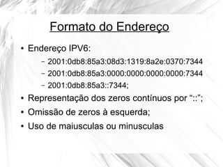Formato do Endereço
●

Endereço IPV6:
–

2001:0db8:85a3:08d3:1319:8a2e:0370:7344

–

2001:0db8:85a3:0000:0000:0000:0000:7344

–

2001:0db8:85a3::7344;

●

Representação dos zeros contínuos por “::”;

●

Omissão de zeros à esquerda;

●

Uso de maiusculas ou minusculas

 