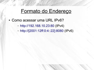 Formato do Endereço
●

Como acessar uma URL IPv6?
–

http://192.168.10.23:80 (IPv4)

–

http://[2001:12ff:0:4::22]:8080 (IPv6)

 