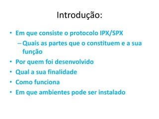 Introdução:
• Em que consiste o protocolo IPX/SPX
   – Quais as partes que o constituem e a sua
     função
• Por quem foi desenvolvido
• Qual a sua finalidade
• Como funciona
• Em que ambientes pode ser instalado
 