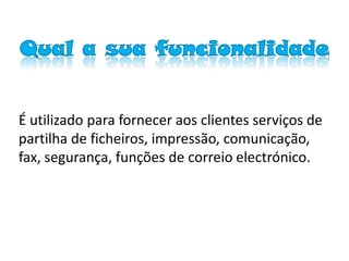 Qual a sua funcionalidade


É utilizado para fornecer aos clientes serviços de
partilha de ficheiros, impressão, comunicação,
fax, segurança, funções de correio electrónico.
 