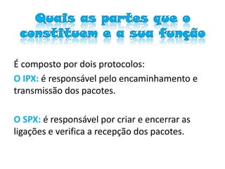Quais as partes que o
 constituem e a sua função

É composto por dois protocolos:
O IPX: é responsável pelo encaminhamento e
transmissão dos pacotes.

O SPX: é responsável por criar e encerrar as
ligações e verifica a recepção dos pacotes.
 