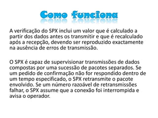 Como funciona
A verificação do SPX inclui um valor que é calculado a
partir dos dados antes os transmitir e que é recalculado
após a recepção, devendo ser reproduzido exactamente
na ausência de erros de transmissão.

O SPX é capaz de supervisionar transmissões de dados
compostas por uma sucessão de pacotes separados. Se
um pedido de confirmação não for respondido dentro de
um tempo especificado, o SPX retransmite o pacote
envolvido. Se um número razoável de retransmissões
falhar, o SPX assume que a conexão foi interrompida e
avisa o operador.
 