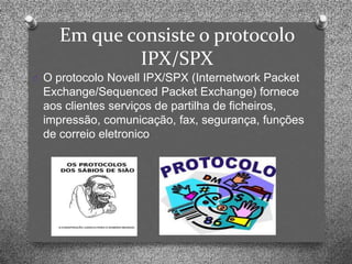 Em que consiste o protocolo
            IPX/SPX
O O protocolo Novell IPX/SPX (Internetwork Packet
 Exchange/Sequenced Packet Exchange) fornece
 aos clientes serviços de partilha de ficheiros,
 impressão, comunicação, fax, segurança, funções
 de correio eletronico
 