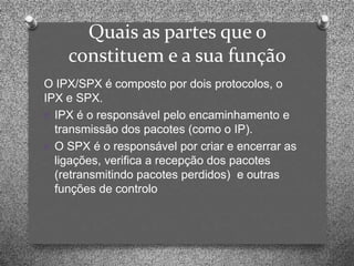 Quais as partes que o
    constituem e a sua função
O IPX/SPX é composto por dois protocolos, o
IPX e SPX.
O IPX é o responsável pelo encaminhamento e
  transmissão dos pacotes (como o IP).
O O SPX é o responsável por criar e encerrar as
  ligações, verifica a recepção dos pacotes
  (retransmitindo pacotes perdidos) e outras
  funções de controlo
 