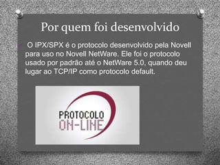 Por quem foi desenvolvido
O O IPX/SPX é o protocolo desenvolvido pela Novell
 para uso no Novell NetWare. Ele foi o protocolo
 usado por padrão até o NetWare 5.0, quando deu
 lugar ao TCP/IP como protocolo default.
 