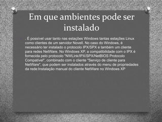 Em que ambientes pode ser
              instalado
O   . É possível usar tanto nas estações Windows tantas estações Linux
    como clientes de um servidor Novell. No caso do Windows, é
    necessário ter instalado o protocolo IPX/SPX e também um cliente
    para redes NetWare. No Windows XP, a compatibilidade com o IPX é
    fornecida pelo protocolo "NWLink/IPX/SPX/NetBIOS Protocolo
    Compatível", combinado com o cliente "Serviço de cliente para
    NetWare", que podem ser instalados através do menu de propriedades
    da rede:Instalação manual do cliente NetWare no Windows XP
 