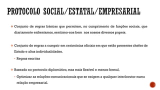  Conjunto de regras básicas que permitem, no cumprimento de funções sociais, que
diariamente enfrentamos, sentirmo-nos bem nos nossos diversos papeis.
 Conjunto de regras a cumprir em cerimónias oficiais em que estão presentes chefes de
Estado e altas individualidades.
• Regras escritas
 Baseado no protocolo diplomático, mas mais flexível e menos formal.
• Optimizar as relações comunicacionais que se exigem a qualquer interlocutor numa
relação empresarial.
 