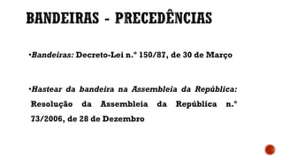 •Bandeiras: Decreto-Lei n.º 150/87, de 30 de Março
•Hastear da bandeira na Assembleia da República:
Resolução da Assembleia da República n.º
73/2006, de 28 de Dezembro
 