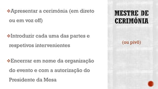 Apresentar a cerimónia (em direto
ou em voz off)
Introduzir cada uma das partes e
respetivos intervenientes
Encerrar em nome da organização
do evento e com a autorização do
Presidente da Mesa
(ou pivô)
 