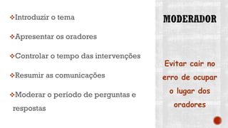 Introduzir o tema
Apresentar os oradores
Controlar o tempo das intervenções
Resumir as comunicações
Moderar o período de perguntas e
respostas
Evitar cair no
erro de ocupar
o lugar dos
oradores
 