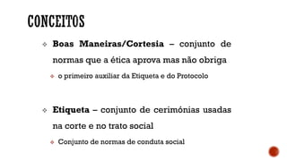  Boas Maneiras/Cortesia – conjunto de
normas que a ética aprova mas não obriga
 o primeiro auxiliar da Etiqueta e do Protocolo
 Etiqueta – conjunto de cerimónias usadas
na corte e no trato social
 Conjunto de normas de conduta social
 