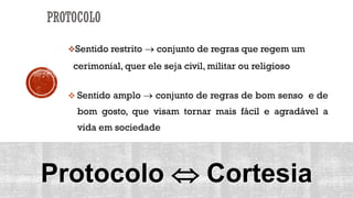Sentido restrito  conjunto de regras que regem um
cerimonial, quer ele seja civil, militar ou religioso
 Sentido amplo  conjunto de regras de bom senso e de
bom gosto, que visam tornar mais fácil e agradável a
vida em sociedade
Protocolo  Cortesia
PROTOCOLO
 