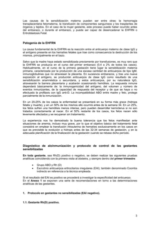 Las causas de la sensibilización materna pueden ser entre otras: la hemorragia
transplacentaria fetomaterna, la transfusión de componentes sanguíneos y los trasplantes de
órganos y tejidos. En el caso de la mujer gestante, este proceso puede haber ocurrido antes
del embarazo, o durante el embarazo, y puede ser capaz de desencadenar la EHFRN o
Eritroblastosis Fetal.


Patogenia de la EHFRN

La causa fundamental de la EHFRN es la reacción entre el anticuerpo materno de clase IgG y
el antígeno presente en los hematíes fetales que trae como consecuencia la destrucción de los
mismos, principalmente en el bazo.

Salvo que la madre haya estado sensibilizada previamente por transfusiones, es muy raro que
la EHFRN se produzca en el curso del primer embarazo (0,4 a 2% de todos los casos).
Habitualmente, en el curso de la primera gestación tiene lugar la sensibilización materna
primaria, caracterizada por la producción de una escasa cantidad de anticuerpos de tipo IgM,
inmunoglobulinas que no atraviesan la placenta. En sucesivos embarazos, y tras una nueva
exposición al antígeno, se producirán anticuerpos de clase IgG como resultado de una
sensibilización anamnéstica o secundaria, y estos anticuerpos, por su naturaleza IgG,
atravesarán la barrera placentaria y acabarán ocasionando hemólisis. La respuesta inmune
dependerá básicamente de: la inmunogenicidad del antígeno, del volumen y número de
eventos inmunizantes, de la capacidad de respuesta del receptor y de que se haya o no
efectuado la profilaxis con IgG anti-D. La incompatibilidad ABO entre madre y feto, protege
parcialmente de la inmunización.

En un 20-25% de los casos la enfermedad se presentará en su forma más grave (hidrops
fetalis y muerte), y en un 50% de los mismos ello ocurrirá antes de la semana 34. En un 25%,
los fetos sufren una hemólisis menos intensa, pero pueden desarrollar kernicterus si no son
tratados correctamente al nacer. En el 50% restante de los casos, los fetos nacen sólo
levemente afectados y se recuperan sin tratamiento.

La experiencia nos ha demostrado la buena tolerancia que los fetos manifiestan ante
situaciones de anemia, incluso muy grave, por lo que el objetivo básico del tratamiento fetal
consistirá en emplear la transfusión intrauterina de hematíes exclusivamente en los casos en
que es previsible la evolución a hidrops antes de las 32-34 semanas de gestación, y en la
adecuada planificación de la finalización de la gestación cuando se rebase dicho período.



Diagnóstico de aloinmunización y protocolo de control de las gestantes
sensibilizadas

En toda gestante, sea Rh(D) positivo o negativo, se deben realizar las siguientes pruebas
analíticas coincidiendo con la primera visita al obstetra, y siempre dentro del primer trimestre:

       •   Grupo ABO y Rh (D)
       •   Escrutinio anticuerpos eritrocitarios irregulares (EAI), también denominado Coombs
           indirecto en referencia a la técnica empleada.

Si el resultado del EAI es positivo se procederá a investigar la especificidad del anticuerpo.
En el Anexo 1 se exponen una serie de recomendaciones en torno a las determinaciones
analíticas de las gestantes.


1. Protocolo en gestantes no sensibilizadas (EAI negativo).


1.1. Gestante Rh(D) positivo.



                                                                                               3
 
