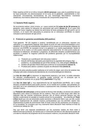 Debe repetirse el EAI en el último trimestre (24-34 semanas), pues cabe la posibilidad de que
se haya producido una aloinmunización en el curso de la gestación, especialmente si han
intervenido circunstancias favorecedoras de una hemorragia feto-materna: maniobras
obstétricas, traumatismo abdominal o transfusión de componentes sanguíneos.


1.2. Gestante Rh(D) negativo.

Se recomienda realizar, como mínimo, un nuevo control de EAI antes de las 28 semanas de
gestación, para valorar la indicación de administrar IgG anti-D (Anexo 2). Si el nuevo EAI
resulta de nuevo negativo se deberá de administrar la dosis preceptiva de IgG anti-D; por el
contrario, si el nuevo EAI demuestra la presencia de un anticuerpo anti-Rh(D) no estará
indicada la administración de IgG anti-D.


2. Protocolo en gestantes sensibilizadas (EAI positivo).

Toda gestante Rh (D) negativo o positivo, sensibilizada por un anticuerpo, requiere una
valoración y un seguimiento especial, tanto desde el punto de vista inmunohematológico como
obstétrico. En el caso de antecedentes obstétricos y/o en presencia de anticuerpos capaces de
provocar una EHFRN, es necesario enviar a la gestante a un centro especializado, donde el
tratamiento de la madre y el niño pueda realizarse adecuadamente. En este punto puede ser
necesaria la realización, simultánea o progresiva, de diferentes estudios complementarios que
ayudarán a predecir la magnitud potencial del problema generado por la incompatibilidad
materno-fetal:

       •   Titulación y/o cuantificación del anticuerpo materno
       •   Estudio del fenotipo del padre para determinar la zigosidad del antígeno (Ag)
           problema y la probabilidad de que el feto herede, o no, este antígeno (Anexo 3).
       •   Análisis del genotipo Rh(D) fetal para confirmar la incompatibilidad (Anexo 4).
       •   Pruebas para valorar o predecir el grado de afectación fetal (Anexo 5).

Algunos de estos estudios pueden realizarse en el centro de origen, pero otros de carácter más
complejo sólo están al alcance de laboratorios de inmunohematología de referencia.

Los Acs de clase IgM no requieren un seguimiento especial y, por tanto, no están indicados
los estudios complementarios. La gestante puede continuar con el protocolo que le
corresponda de acuerdo con su grupo Rh(D) (apartados 1.1 y 1.2.).

Los Acs de clase IgG y, muy especialmente los de especificidad anti-Rh(D), van a exigir
estudios complementarios para poder precisar, en la medida de lo posible, qué gestantes y/o
qué fetos van a ser subsidiarios de estudios o exploraciones más complejas incluyendo las de
carácter invasivo.

La Titulación del anticuerpo continúa siendo la técnica más sencilla y al alcance de cualquier
laboratorio para valorar la evolución del Ac materno. Para que el título tenga valor debe ser
realizado bajo las mismas condiciones técnicas, por el mismo personal siempre que sea
factible y examinando en paralelo la muestra actual con la precedente. Se entiende por Título
crítico aquél que una vez alcanzado puede asociarse a afectación fetal y que, por ello, puede
justificar exploraciones de carácter invasivo (cordocentesis) que nos permitan valorar más
objetivamente el grado de anemización fetal. El título crítico ha ido cambiando con el tiempo y,
en la actualidad, se considera que muy raramente habrá afectación fetal mientras el título se
mantiene por debajo de 128.

Hay que tener una especial consideración por los aumentos súbitos de título entre 2
determinaciones sucesivas, de manera que un incremento de título en dos diluciones puede ser
una alarma indicativa de progresión de la inmunización materna y de previsible afectación fetal.




                                                                                              4
 